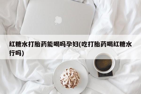 买流产药的联系方式红糖水打胎药能喝吗孕妇(吃打胎药喝红糖水行吗)