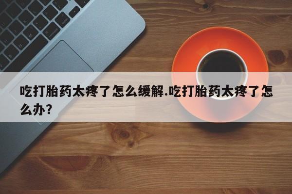 买流产药的联系方式吃打胎药太疼了怎么缓解.吃打胎药太疼了怎么办？