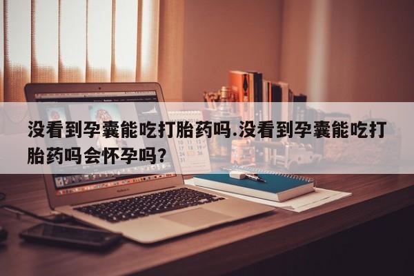 买流产药的联系方式没看到孕囊能吃打胎药吗.没看到孕囊能吃打胎药吗会怀孕吗？